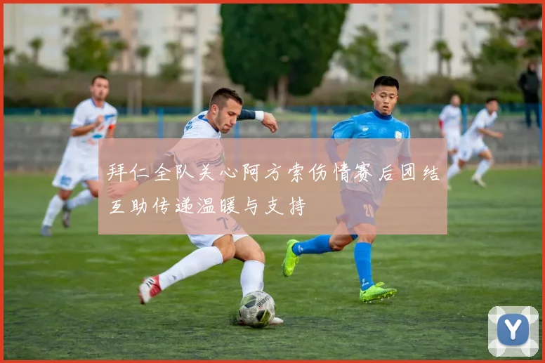 拜仁全队关心阿方索伤情赛后团结互助传递温暖与支持