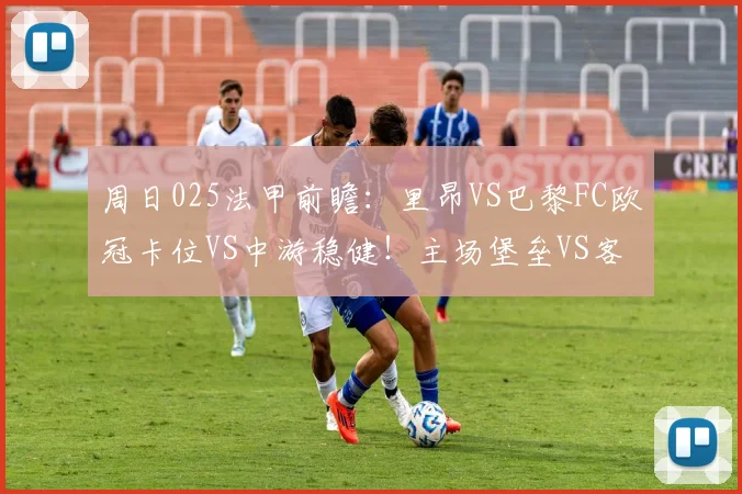 周日025法甲前瞻：里昂VS巴黎FC欧冠卡位VS中游稳健！主场堡垒VS客场疲软谁能决胜