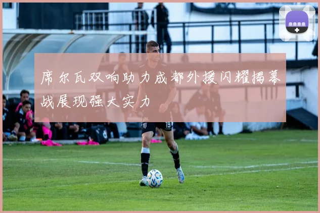 席尔瓦双响助力成都外援闪耀揭幕战展现强大实力