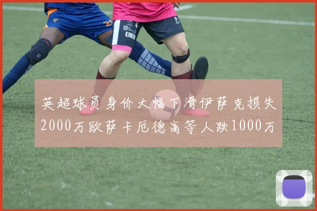 英超球员身价大幅下滑伊萨克损失2000万欧萨卡厄德高等人跌1000万欧