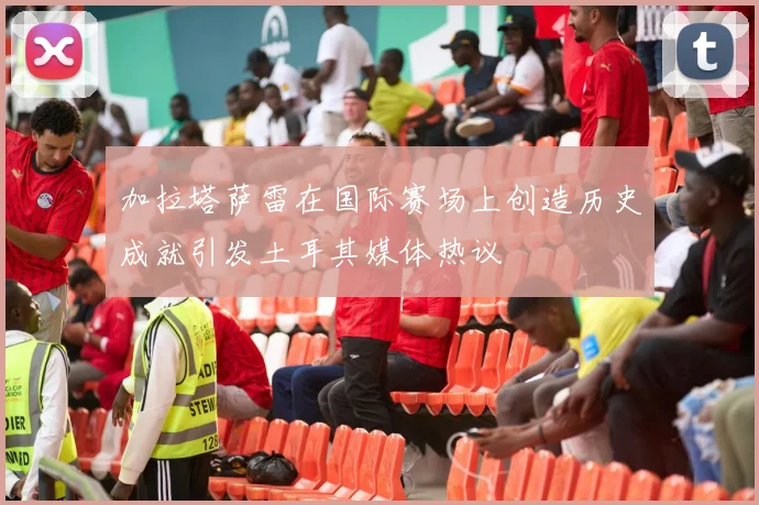 加拉塔萨雷在国际赛场上创造历史成就引发土耳其媒体热议