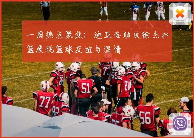 一周热点聚焦：迪亚洛助攻徐杰扣篮展现篮球友谊与温情