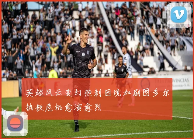 英超风云变幻热刺困境加剧图多尔执教危机愈演愈烈